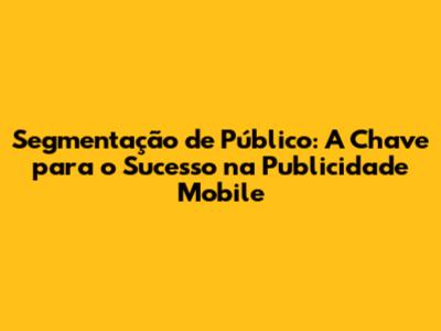 Segmentação de Público: A Chave para o Sucesso na Publicidade Mobile