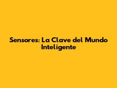 Sensores: La Clave del Mundo Inteligente