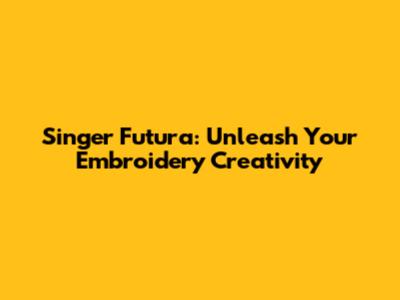 Singer Futura: Unleash Your Embroidery Creativity
