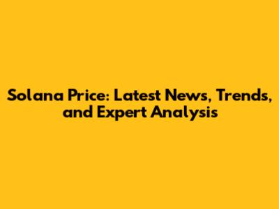 Solana Price: Latest News, Trends, and Expert Analysis