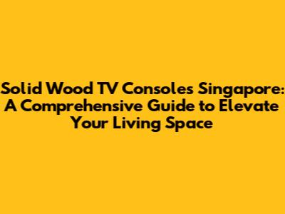 Solid Wood TV Consoles Singapore: A Comprehensive Guide to Elevate Your Living Space
