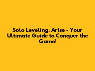 Solo Leveling: Arise - Your Ultimate Guide to Conquer the Game!