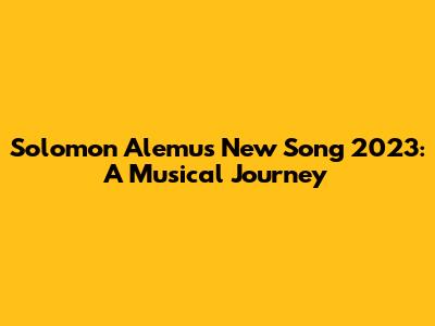 Solomon Alemu's New Song 2023: A Musical Journey