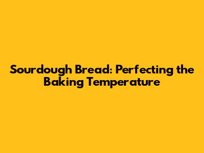 Sourdough Bread: Perfecting the Baking Temperature