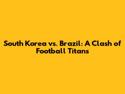 South Korea vs. Brazil: A Clash of Football Titans