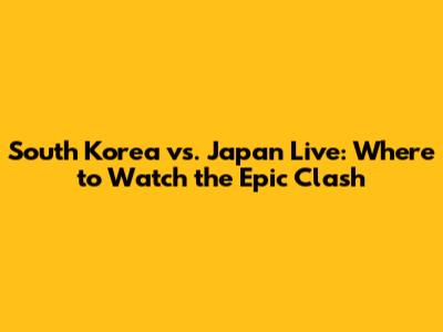 South Korea vs. Japan Live: Where to Watch the Epic Clash