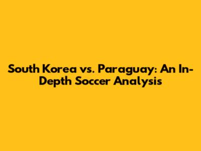 South Korea vs. Paraguay: An In-Depth Soccer Analysis