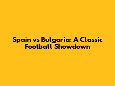 Spain vs Bulgaria: A Classic Football Showdown