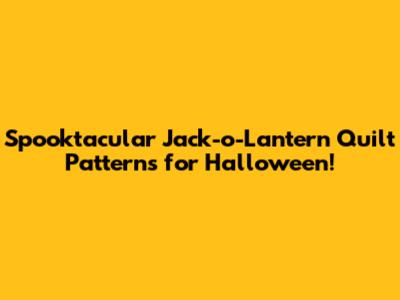 Spooktacular Jack-o'-Lantern Quilt Patterns for Halloween!