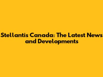 Stellantis Canada: The Latest News and Developments