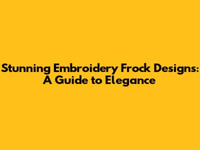 Stunning Embroidery Frock Designs: A Guide to Elegance