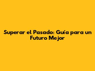 Superar el Pasado: Guía para un Futuro Mejor