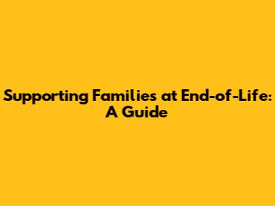 Supporting Families at End-of-Life: A Guide