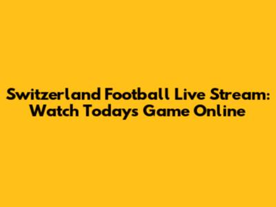 Switzerland Football Live Stream: Watch Today's Game Online