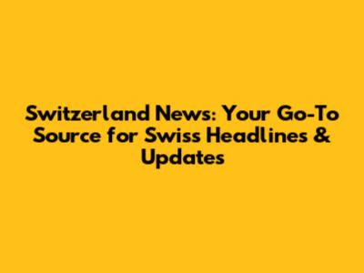 Switzerland News: Your Go-To Source for Swiss Headlines & Updates