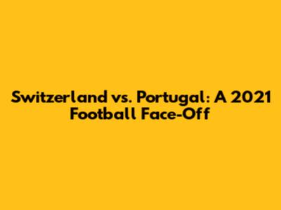 Switzerland vs. Portugal: A 2021 Football Face-Off