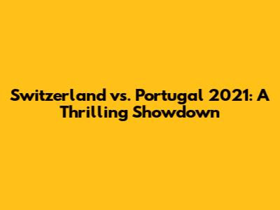 Switzerland vs. Portugal 2021: A Thrilling Showdown