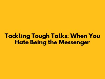 Tackling Tough Talks: When You Hate Being the Messenger