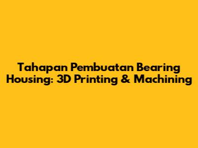 Tahapan Pembuatan Bearing Housing: 3D Printing & Machining