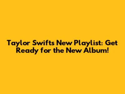 Taylor Swift's New Playlist: Get Ready for the New Album!