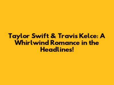 Taylor Swift & Travis Kelce: A Whirlwind Romance in the Headlines!