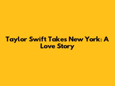 Taylor Swift Takes New York: A Love Story