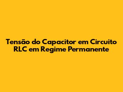 Tensão do Capacitor em Circuito RLC em Regime Permanente