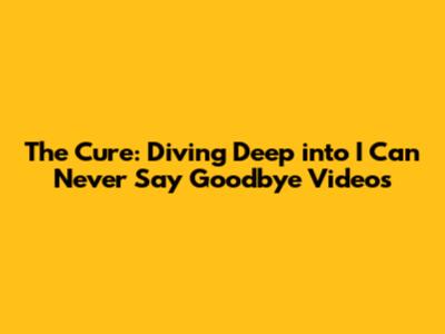 The Cure: Diving Deep into 'I Can Never Say Goodbye' Videos