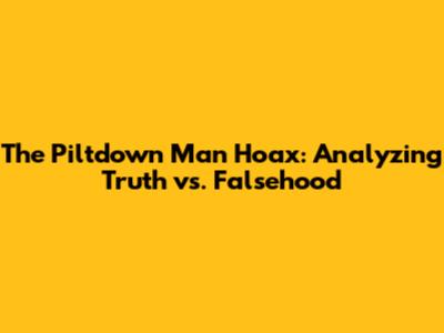 The Piltdown Man Hoax: Analyzing Truth vs. Falsehood