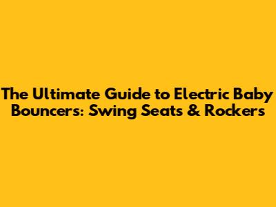The Ultimate Guide to Electric Baby Bouncers: Swing Seats & Rockers