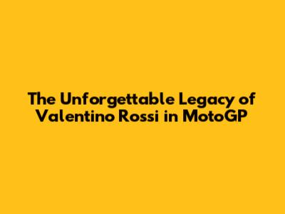 The Unforgettable Legacy of Valentino Rossi in MotoGP
