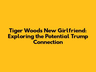 Tiger Woods' New Girlfriend: Exploring the Potential Trump Connection