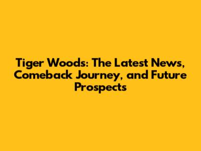 Tiger Woods: The Latest News, Comeback Journey, and Future Prospects