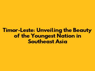 Timor-Leste: Unveiling the Beauty of the Youngest Nation in Southeast Asia