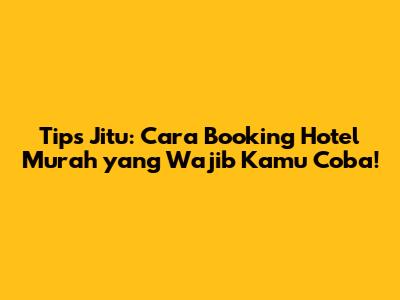Tips Jitu: Cara Booking Hotel Murah yang Wajib Kamu Coba!