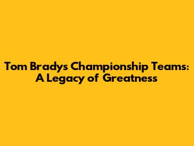 Tom Brady's Championship Teams: A Legacy of Greatness