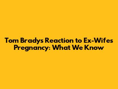 Tom Brady's Reaction to Ex-Wife's Pregnancy: What We Know