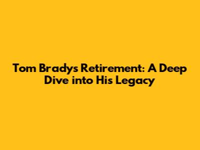 Tom Brady's Retirement: A Deep Dive into His Legacy