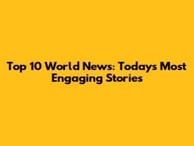 Top 10 World News: Today's Most Engaging Stories