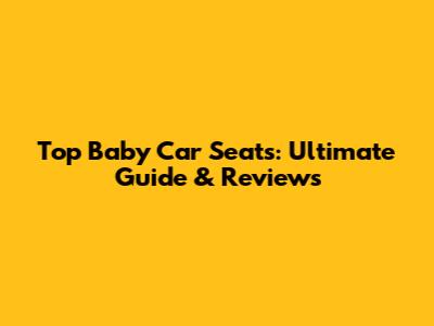 Top Baby Car Seats: Ultimate Guide & Reviews