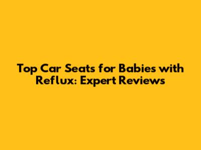 Top Car Seats for Babies with Reflux: Expert Reviews