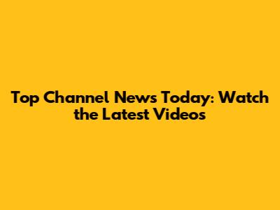 Top Channel News Today: Watch the Latest Videos