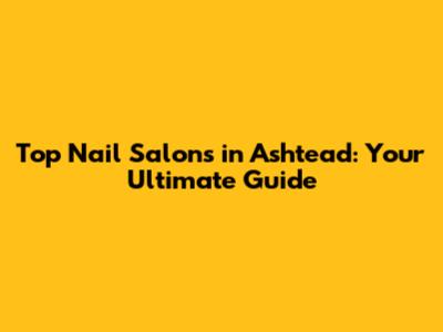 Top Nail Salons in Ashtead: Your Ultimate Guide