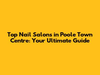 Top Nail Salons in Poole Town Centre: Your Ultimate Guide