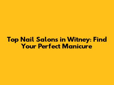 Top Nail Salons in Witney: Find Your Perfect Manicure