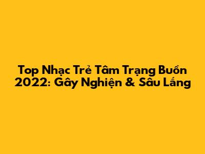 Top Nhạc Trẻ Tâm Trạng Buồn 2022: Gây Nghiện & Sâu Lắng