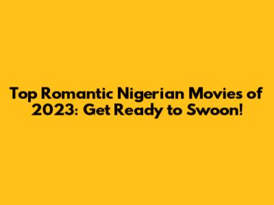 Top Romantic Nigerian Movies of 2023: Get Ready to Swoon!