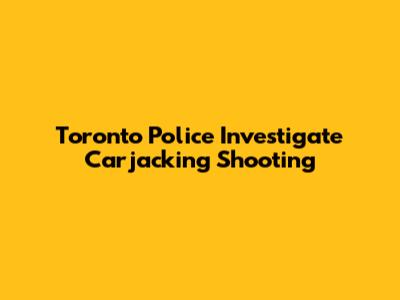 Toronto Police Investigate Carjacking Shooting
