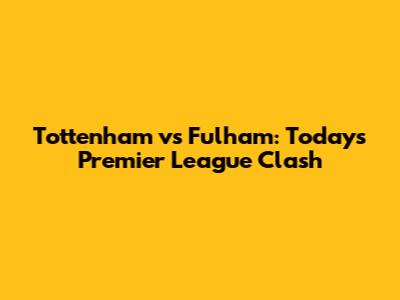 Tottenham vs Fulham: Today's Premier League Clash
