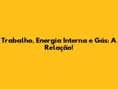 Trabalho, Energia Interna e Gás: A Relação!